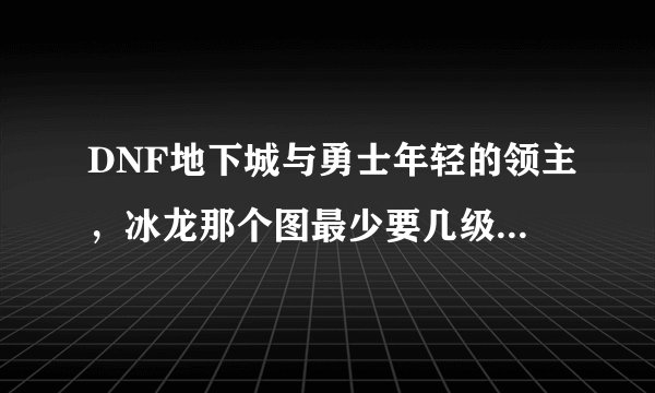 DNF地下城与勇士年轻的领主，冰龙那个图最少要几级能进？？