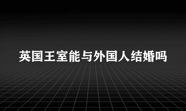 英国王室能与外国人结婚吗