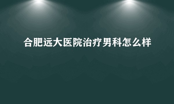 合肥远大医院治疗男科怎么样