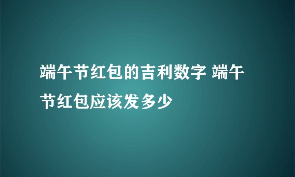 端午节红包的吉利数字 端午节红包应该发多少