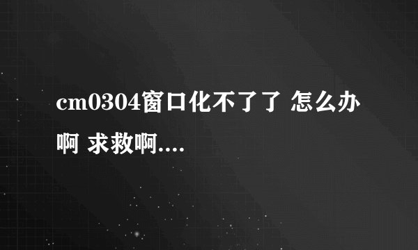 cm0304窗口化不了了 怎么办啊 求救啊....