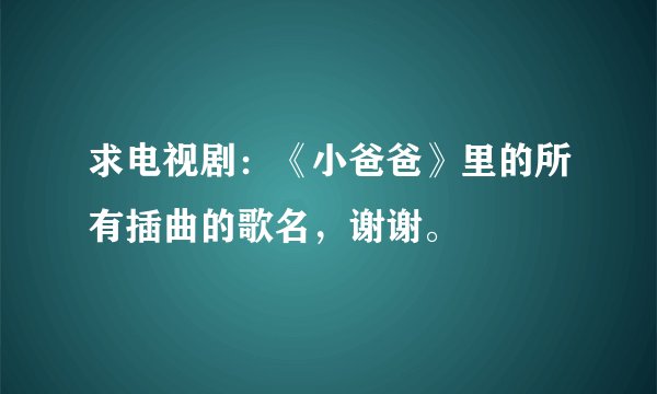 求电视剧：《小爸爸》里的所有插曲的歌名，谢谢。