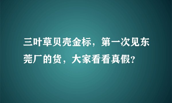 三叶草贝壳金标，第一次见东莞厂的货，大家看看真假？