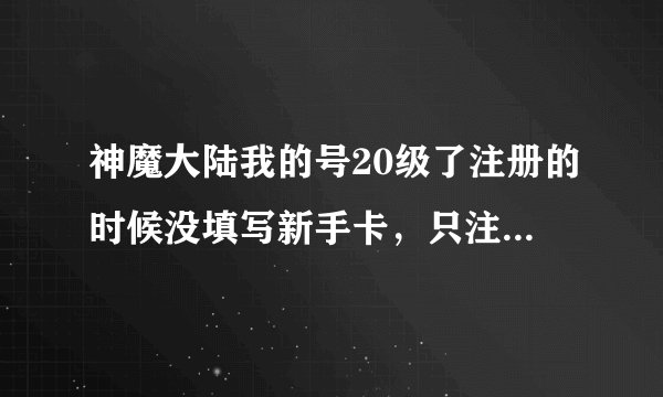 神魔大陆我的号20级了注册的时候没填写新手卡，只注册游戏号了，现在还能领取新手卡么？