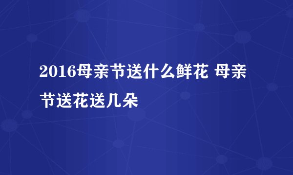 2016母亲节送什么鲜花 母亲节送花送几朵