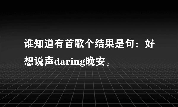 谁知道有首歌个结果是句：好想说声daring晚安。