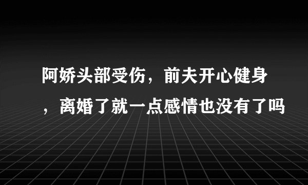 阿娇头部受伤，前夫开心健身，离婚了就一点感情也没有了吗
