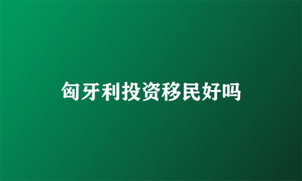 匈牙利投资移民好吗