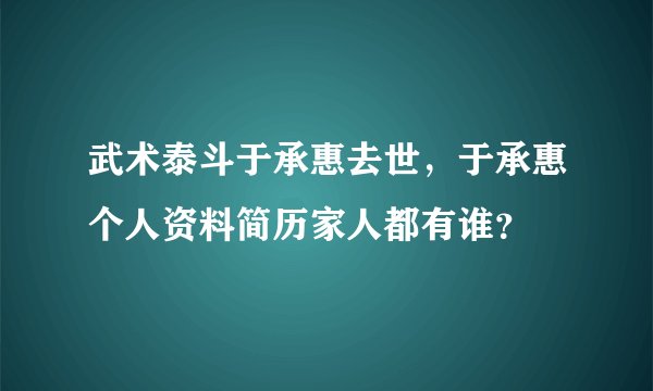 武术泰斗于承惠去世，于承惠个人资料简历家人都有谁？