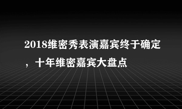 2018维密秀表演嘉宾终于确定,十年维密嘉宾大盘点