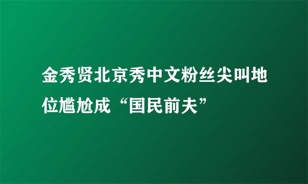 金秀贤北京秀中文粉丝尖叫地位尴尬成“国民前夫”