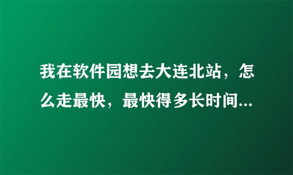 我在软件园想去大连北站，怎么走最快，最快得多长时间，谢谢。