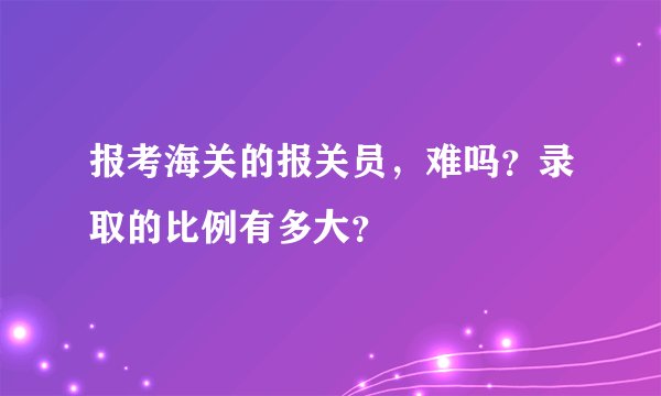 报考海关的报关员，难吗？录取的比例有多大？