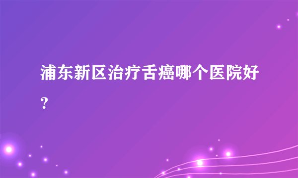 浦东新区治疗舌癌哪个医院好？