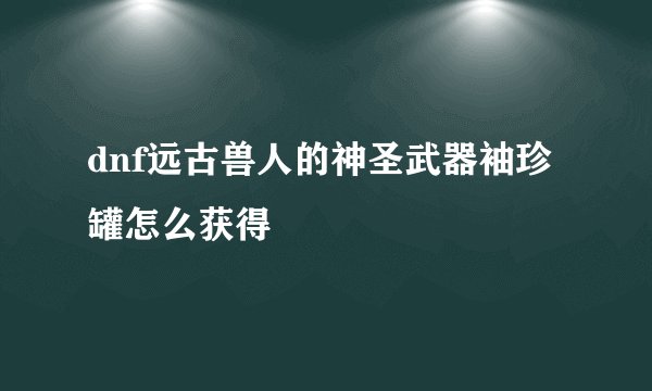dnf远古兽人的神圣武器袖珍罐怎么获得