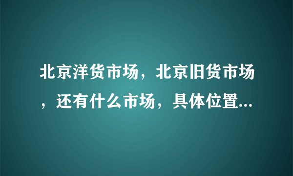 北京洋货市场，北京旧货市场，还有什么市场，具体位置名字是什么