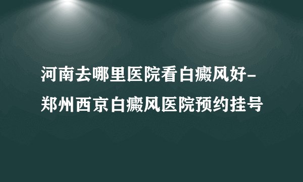 河南去哪里医院看白癜风好-郑州西京白癜风医院预约挂号