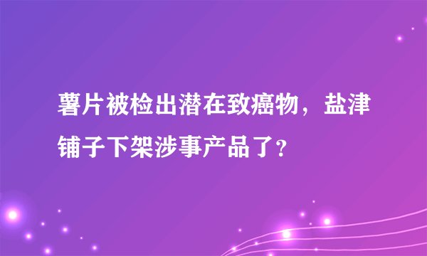 薯片被检出潜在致癌物，盐津铺子下架涉事产品了？