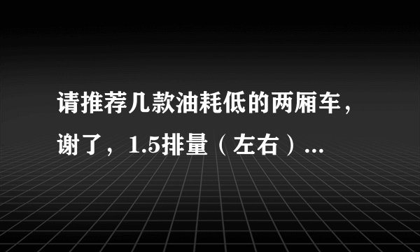 请推荐几款油耗低的两厢车，谢了，1.5排量（左右）的，手动，价格9万以内。最好不要日系车，不拒国产。谢！