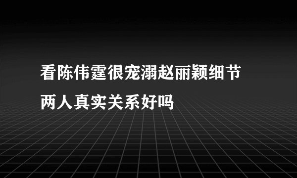 看陈伟霆很宠溺赵丽颖细节 两人真实关系好吗