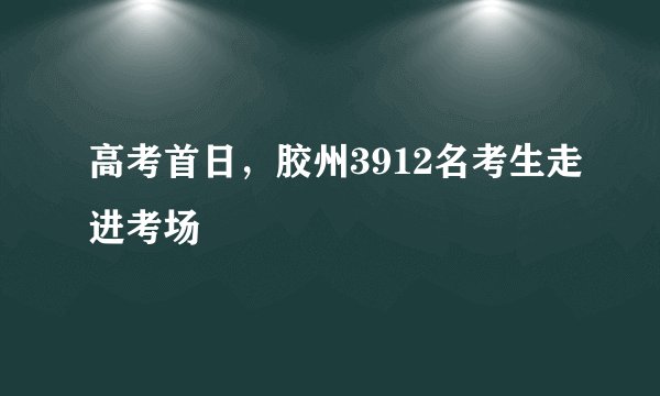 高考首日，胶州3912名考生走进考场