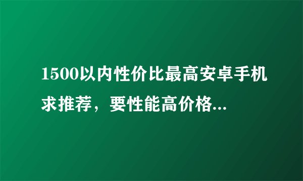1500以内性价比最高安卓手机求推荐，要性能高价格低于1500的，最好是华为的，用惯了？