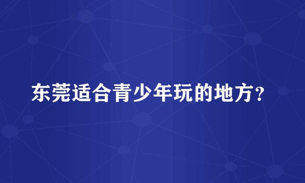 东莞适合青少年玩的地方?