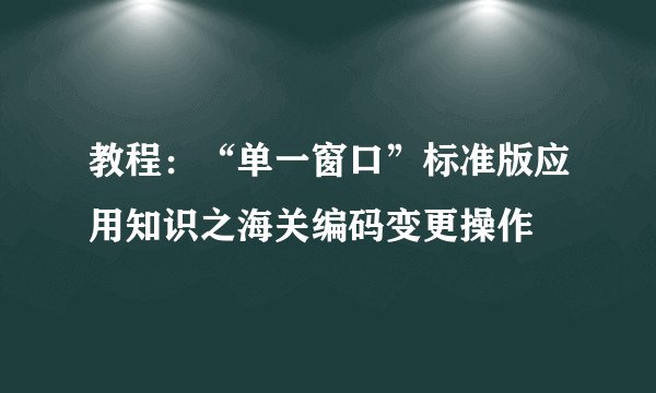 教程：“单一窗口”标准版应用知识之海关编码变更操作