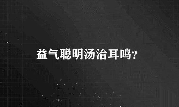 益气聪明汤治耳鸣？