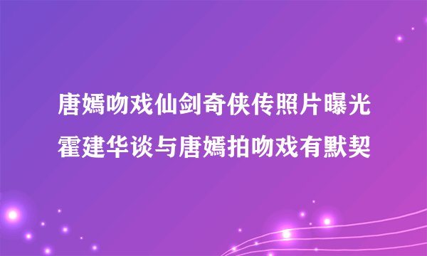 唐嫣吻戏仙剑奇侠传照片曝光霍建华谈与唐嫣拍吻戏有默契