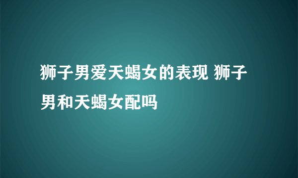 狮子男爱天蝎女的表现 狮子男和天蝎女配吗