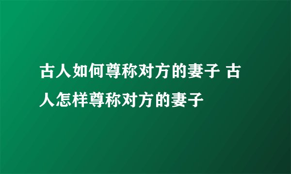 古人如何尊称对方的妻子 古人怎样尊称对方的妻子