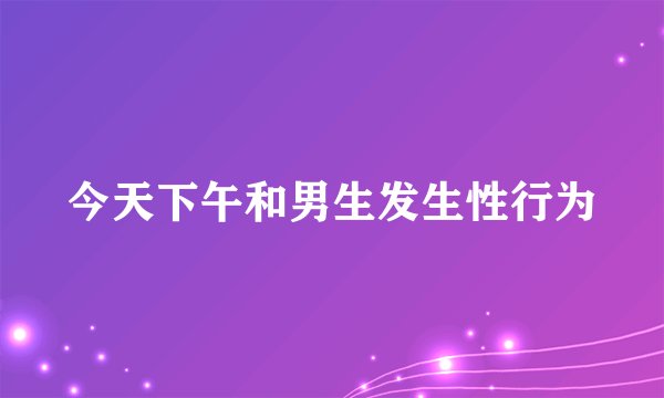 今天下午和男生发生性行为