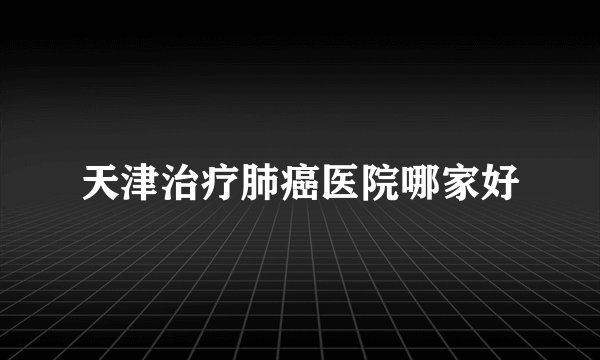 天津治疗肺癌医院哪家好