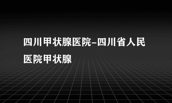 四川甲状腺医院-四川省人民医院甲状腺