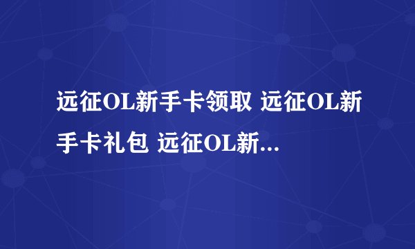 远征OL新手卡领取 远征OL新手卡礼包 远征OL新手卡领取谁知道在哪领????