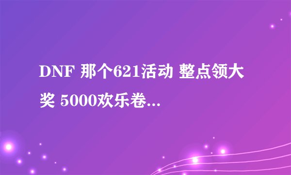 DNF 那个621活动 整点领大奖 5000欢乐卷那个 可为什么 我点领取 他说没到领奖时间，是什么时候才能领啊
