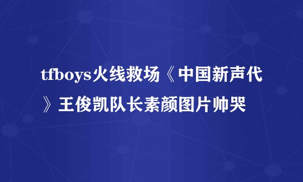 tfboys火线救场《中国新声代》王俊凯队长素颜图片帅哭