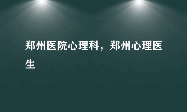 郑州医院心理科，郑州心理医生