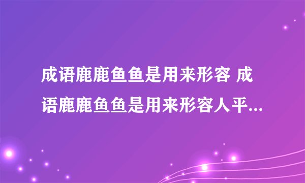 成语鹿鹿鱼鱼是用来形容 成语鹿鹿鱼鱼是用来形容人平庸无作为