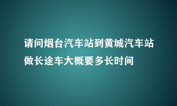请问烟台汽车站到黄城汽车站做长途车大概要多长时间