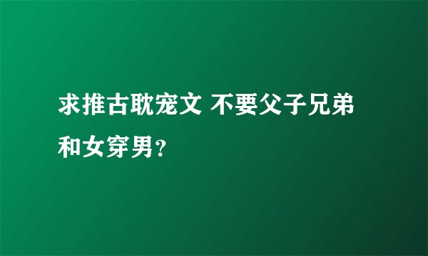 求推古耽宠文 不要父子兄弟和女穿男？