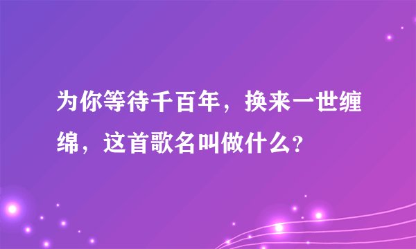 为你等待千百年，换来一世缠绵，这首歌名叫做什么？