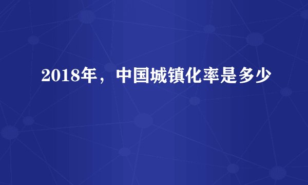 2018年，中国城镇化率是多少