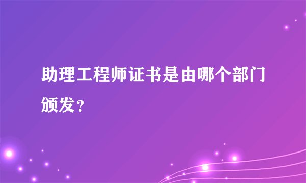 助理工程师证书是由哪个部门颁发？