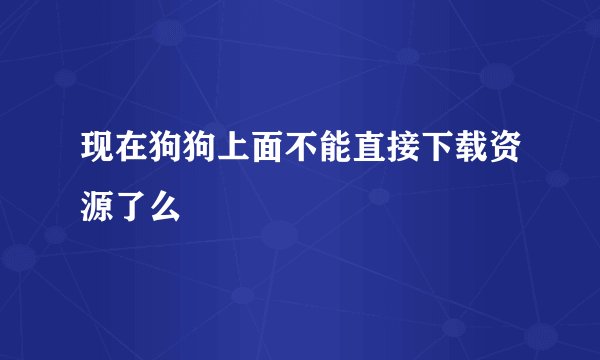 现在狗狗上面不能直接下载资源了么
