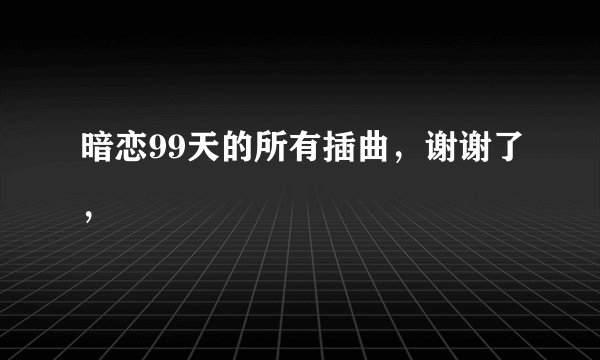 暗恋99天的所有插曲，谢谢了，