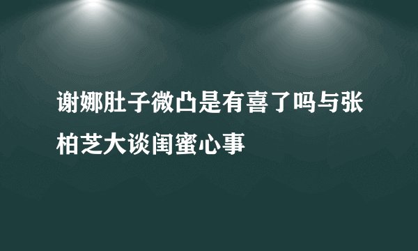 谢娜肚子微凸是有喜了吗与张柏芝大谈闺蜜心事