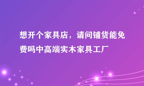 想开个家具店，请问铺货能免费吗中高端实木家具工厂