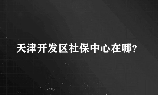 天津开发区社保中心在哪？